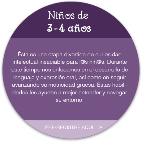 Niñ@s de 3 a 4 años  Ésta es una etapa divertida de curiosidad intelectual insaciable para l@s niñ@s. Durante este tiempo nos enfocamos en el desarrollo de lenguaje y expresión oral, así como en seguir avanzando su motricidad gruesa. Estas habilidades les ayudan a mejor entender y navegar su entorno.