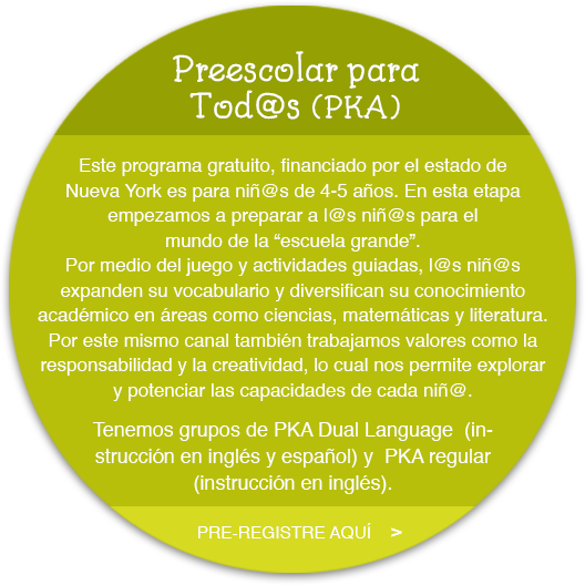 Este programa gratuito, financiado por el estado de  Nueva York, es para niñ@s de 4-5 años. En esta etapa empezamos a preparar a l@s niñ@s para el mundo  de la “escuela grande”. Por medio del juego y  actividades guiadas, l@s niñ@s expanden su  vocabulario y diversifican su conocimiento académico en áreas como ciencias, matemáticas y literatura.  Por este mismo canal también trabajamos valores  como la responsabilidad y la creatividad, lo cual  nos permite explorar y potencializar las capacidades  de cada niñ@.  "Tenemos grupos de PKA Dual Language  (instrucción en inglés y español) y  PKA regular  (instrucción en inglés)."